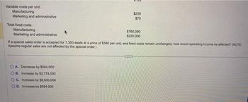 Variable costs per unit:
Manufacturing
Marketing and administrative
Total fixed costs:
Manufacturing
Marketing and administrative
100
OA. Decrease by $584,000
OB. Increase by $2,774,000
OC. Increase by $8,000,000
OD. Increase by $584,000
$230
$70
$760,000
$220,000
If a special sales order is accepted for 7.300 seats at a price of $380 per unit, and fixed costs remain unchanged, how would operating income be affected? (NOTE:
Assume regular sales are not affected by the special order.)