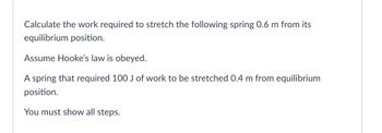 **Problem Statement:**

Calculate the work required to stretch the following spring 0.6 m from its equilibrium position.

Assume Hooke’s law is obeyed.

A spring that required 100 J of work to be stretched 0.4 m from equilibrium position.

You must show all steps.