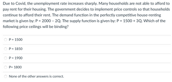 Due to Covid, the unemployment rate increases sharply. Many households are not able to afford to
pay rent for their housing. The government decides to implement price controls so that households
continue to afford their rent. The demand function in the perfectly competitive house-renting
market is given by: P = 2000 - 2Q. The supply function is given by: P = 1500 + 3Q. Which of the
following price ceilings will be binding?
P = 1500
P = 1850
P = 1900
P= 1800
None of the other answers is correct.