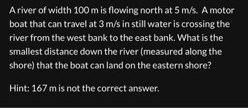 A river of width 100 m is flowing north at 5 m/s. A motor
boat that can travel at 3 m/s in still water is crossing the
river from the west bank to the east bank. What is the
smallest distance down the river (measured along the
shore) that the boat can land on the eastern shore?
Hint: 167 m is not the correct answer.