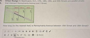 01
5.
Urban Design In Washington, D.C., 17th, 18th, 19th, and 20th Streets are parallel streets
that intersect Pennsylvania Avenue and I Street.
I St.
380 ft 500 ft
BIU
18th
425 ft
Pennsylvania Ave.
UZA
600 ft
How long (to the nearest foot) is Pennsylvania Avenue between 19th Street and 18th Street?
17th
Strikothrough
E99 = = = =
X₂ x² Tx A- A
ΞΩ, C
Source