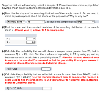 Suppose that we will randomly select a sample of 79 measurements from a population
having a mean equal to 21 and a standard deviation equal to 8.
(a)Describe the shape of the sampling distribution of the sample mean . Do we need to
make any assumptions about the shape of the population? Why or why not?
Normally distrib; no
because the sample size is large
(b) Find the mean and the standard deviation of the sampling distribution of the sample
mean . (Round your answer to 1 decimal place.)
O
8
21
0.9
"
X
(c) Calculate the probability that we will obtain a sample mean greater than 23; that is,
calculate P(x > 23). Hint: Find the z value corresponding to 23 by using µ and o
because we wish to calculate a probability about . (Use the rounded standard error
to compute the rounded Z-score used to find the probability. Round your answer to
4 decimal places. Round z-scores to 2 decimal places.)
P(x>23)
(d)Calculate the probability that we will obtain a sample mean less than 20.487; that is,
calculate P(x < 20.487) (Use the rounded standard error to compute the rounded Z-
score used to find the probability. Round your answer to 4 decimal places. Round z-
scores to 2 decimal places.)
P(x < 20.487)