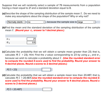 Suppose that we will randomly select a sample of 79 measurements from a population having a mean equal to 21 and a standard deviation equal to 8.

**(a)** Describe the shape of the sampling distribution of the sample mean \( \bar{x} \). Do we need to make any assumptions about the shape of the population? Why or why not?

- **Answer:** Normally distributed; no, because the sample size is large.

**(b)** Find the mean and the standard deviation of the sampling distribution of the sample mean \( \bar{x} \). *(Round your \( \sigma_{\bar{x}} \) answer to 1 decimal place.)*

- \( \mu_{\bar{x}} = 21 \)
- \( \sigma_{\bar{x}} = 0.9 \)

**(c)** Calculate the probability that we will obtain a sample mean greater than 23; that is, calculate \( P(\bar{x} > 23) \). Hint: Find the z value corresponding to 23 by using \( \mu_{\bar{x}} \) and \( \sigma_{\bar{x}} \) because we wish to calculate a probability about \( \bar{x} \). *(Use the rounded standard error to compute the rounded Z-score used to find the probability. Round your answer to 4 decimal places. Round z-scores to 2 decimal places.)*

- \( P(\bar{x} > 23) = \) [input box]

**(d)** Calculate the probability that we will obtain a sample mean less than 20.487; that is, calculate \( P(\bar{x} < 20.487) \). *(Use the rounded standard error to compute the rounded Z-score used to find the probability. Round your answer to 4 decimal places. Round z-scores to 2 decimal places.)*

- \( P(\bar{x} < 20.487) = \) [input box]