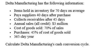 Delta Manufacturing has the following information:
Items held in inventory for 70 days on average
Pays suppliers 40 days after purchase
Collects receivables after 45 days
Annual sales (all credit): $3 million
Cost of goods sold: 70% of sales
⚫ Purchases: 45% of cost of goods sold
⚫ 365-day year
Calculate Delta Manufacturing's cash conversion cycle.