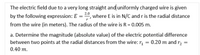 The electric field due to a very long straight and uniformly charged wire is given
by the following expression: E = , where E is in N/C and r is the radial distance
2.0
from the wire (in meters). The radius of the wire is R = 0.005 m.
a. Determine the magnitude (absolute value) of the electric potential difference
between two points at the radial distances from the wire: r, = 0.20 m and r, =
0.40 m.
