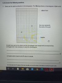 1 Esters can be used as solvents in chromatography. The following shows a chromatogram of plant acids.
solvent front
the cross represents
the centre of the spot
baseline
sample
sample 2
An ester was used as the solvent and the chromatogram was sprayed with bromothymol blue.
(1) Suggest why it was necessary to spray the chromatogram.
[2]
(ii) Explain what is meant by the Rf value of a sample.
