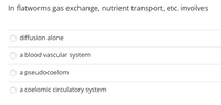 In flatworms gas exchange, nutrient transport, etc. involves
diffusion alone
a blood vascular system
a pseudocoelom
a coelomic circulatory system
