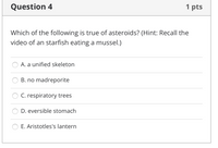 Question 4
1 pts
Which of the following is true of asteroids? (Hint: Recall the
video of an starfish eating a mussel.)
A. a unified skeleton
B. no madreporite
C. respiratory trees
D. eversible stomach
E. Aristotles's lantern
