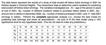 The data below represent the results of a study of total scratch-off lottery ticket winnings in 2021 for
thirteen people in Colonial Heights. The researchers hope to determine useful variables for predicting
total scratch-off lottery ticket winnings. The variables investigated are: X₁-age of the person in years
at end of 2021, X2-number of different locations visited to purchase lottery tickets in 2021, X3-
amount won in dollars in December 2020, X4-number of tickets purchased in 2021, and Y-total 2021
winnings in dollars. Perform the complete appropriate analysis (i.e., choose the best model for
predicting total winnings and check all assumptions) - be sure to fit the best model using a 10%
significance level for any hypothesis tests. [You do not need to make any predictions.]
X1 18 56
28 22 19 43 31 18 20 26
12
9 14
6
2
5
11
7
16
17
18
12
18
21
19
42 22
85 69 90
83 28
41
87
79
76
609 444
35
96 702 518
627
X2 5
15
X4 40
* * * >
X3
Y 42
872 543
19
23
9 10 4
22
17
90
88
683
663
20
5
4
27
35