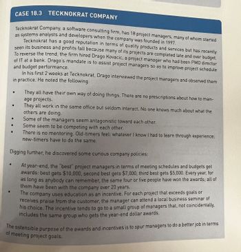 .
CASE 18.3
TECKNOKRAT COMPANY
Tecknokrat Company, a software consulting firm, has 18 project managers, many of whom started
as systems analysts and developers when the company was founded in 1997.
Tecknokrat has a good reputation in terms of quality products and services but has recently
seen its business and profits fall because many of its projects are completed late and over budget.
To reverse the trend, the firm hired Drago Kovacic, a project manager who had been PMO director
of IT at a bank. Drago's mandate is to assist project managers so as to improve project schedule
and budget performance.
In his first 2 weeks at Tecknokrat, Drago interviewed the project managers and observed them
in practice. He noted the following:
They all have their own way of doing things. There are no prescriptions about how to man-
age projects.
They all work in the same
others are doing.
Some of the managers seem antagonistic toward each other.
Some seem to be competing with each other.
There is no mentoring. Old-timers feel: whatever I know I had to learn through experience;
new-timers have to do the same.
Digging further, he discovered some curious company policies:
At year-end, the "best project managers in terms of meeting schedules and budgets get
awards: best gets $10,000, second best gets $7,000, third best gets $5,000. Every year, for
as long as anybody can remember, the same four or five people have won the awards; all of
them have been with the company over 20 years.
The company uses education as an incentive. For each project that exceeds goals or
receives praise from the customer, the manager can attend a local business seminar of
his choice. The incentive tends to go to a small group of managers that, not coincidentally.
includes the same group who gets the year-end dollar awards.
●
ame office but seldom interact. No one knows much about what the
The ostensible purpose of the awards and incentives is to spur managers to do a better job in terms
of meeting project goals.