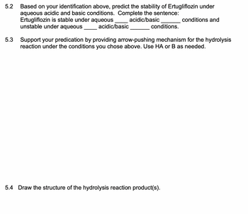 5.2 Based on your identification above, predict the stability of Ertugliflozin under
aqueous acidic and basic conditions. Complete the sentence:
acidic/basic
Ertugliflozin is stable under aqueous
unstable under aqueous
conditions.
5.3
acidic/basic
conditions and
Support your predication by providing arrow-pushing mechanism for the hydrolysis
reaction under the conditions you chose above. Use HA or B as needed.
5.4 Draw the structure of the hydrolysis reaction product(s).