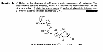 Question 1: a) Below is the structure of raffinose, a main component of molasses. The
trisaccharide contains fructose, which is a ketohexose monosaccharide. In the
structure below, 1) circle the ketose sugar, 2) define all glycosidic linkages, and
3) indicate whether raffinose can reduce Cu²+.
OH OH
HO-
HO
HO
OH
OH
Does raffinose reduce Cu²+?
LOH
OH
YES
OH
NO