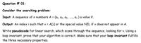 Question # 01:
Consider the searching problem:
Input: A sequence of n numbers A = (a, a2, a3,
,an ) a value V.
**....
Output: An indexi such that v = A[i] or the special value NIL if v does not appear in A.
Write pseudocode for linear search, which scans through the sequence, looking for v. Using a
loop invariant, prove that your algorithm is correct. Make sure that your loop invariant fulfills
the three necessary properties.
