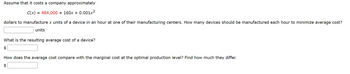 ### Cost Minimization in Manufacturing

**Problem Statement:**

Assume that it costs a company approximately
\[ C(x) = 484,000 + 160x + 0.001x^2 \]
dollars to manufacture \( x \) units of a device in an hour at one of their manufacturing centers. 

1. **How many devices should be manufactured each hour to minimize average cost?**
   - **Answer:** 
     \[ \_\_\_ \text{ units} \]

2. **What is the resulting average cost of a device?**
   - **Answer:**
     \[ \$\_\_\_ \]

3. **How does the average cost compare with the marginal cost at the optimal production level? Find how much they differ.**
   - **Answer:**
     \[ \$\_\_\_ \]

**Explanation:**

To find the optimal number of devices to minimize average cost, you must first derive the function for the average cost \( AC(x) \) and then determine the number of units that minimize this cost. Additionally, comparing the marginal cost \( MC(x) \) at the optimal production level against the average cost provides insight into the efficiency of the production.

- Average Cost Function \( AC(x) \):
  \[ AC(x) = \frac{C(x)}{x} = \frac{484,000 + 160x + 0.001x^2}{x} = 484,000x^{-1} + 160 + 0.001x \]

- Marginal Cost Function \( MC(x) \):
  The derivative of the total cost function \( C(x) \) gives the marginal cost:
  \[ MC(x) = \frac{dC(x)}{dx} = 160 + 0.002x \]

To find the point where the average cost is minimized, set the derivative of \( AC(x) \) (Average Cost) equal to zero and solve for \( x \). 

Finally, evaluate both \( AC(x) \) and \( MC(x) \) at this optimal production level and compare the two to find the difference.