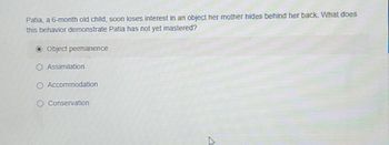 Patia, a 6-month old child, soon loses interest in an object her mother hides behind her back. What does
this behavior demonstrate Patia has not yet mastered?
Object permanence
Assimilation
O Accommodation
Conservation