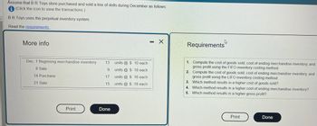 Assume that B R Toys store purchased and sold a line of dolls during December as follows:
(Click the icon to view the transactions.)
BR Toys uses the perpetual inventory system.
Read the requirements.
More info
Dec. 1 Beginning merchandise inventory 13
8 Sale
14 Purchase
9
17
15
21 Sale
Print
Done
units @ $10 each
units@ $ 18 each
units @ $ 16 each
units @ $ 18 each
- X
4
Requirements
1. Compute the cost of goods sold, cost of ending merchandise inventory, and
gross profit using the FIFO inventory costing method.
2. Compute the cost of goods sold, cost of ending merchandise inventory, and
gross profit using the LIFO inventory costing method.
3. Which method results in a higher cost of goods sold?
4. Which method results in a higher cost of ending merchandise inventory?
5. Which method results in a higher gross profit?
Print
Done