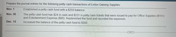 Prepare the journal entries for the following petty cash transactions of Linton Gaming Supplies:
Nov. 1
Established a petty cash fund with a $250 balance.
Nov. 30
The petty cash fund has $24 in cash and $231 in petty cash tickets that were issued to pay for Office Supplies ($151)
and Entertainment Expense ($80). Replenished the fund and recorded the expenses.
Increased the balance of the petty cash fund to $300.
Dec. 15
...