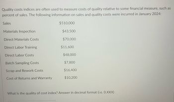 Quality costs indices are often used to measure costs of quality relative to some financial measure, such as
percent of sales. The following information on sales and quality costs were incurred in January 2024:
Sales
$510,000
Materials Inspection
$43,500
Direct Materials Costs
$70,000
Direct Labor Training
$11,600
Direct Labor Costs
$48,000
Batch Sampling Costs
$7,800
Scrap and Rework Costs
$16,400
Cost of Returns and Warranty
$10,200
What is the quality of cost index? Answer in decimal format (i.e. O.XXX)