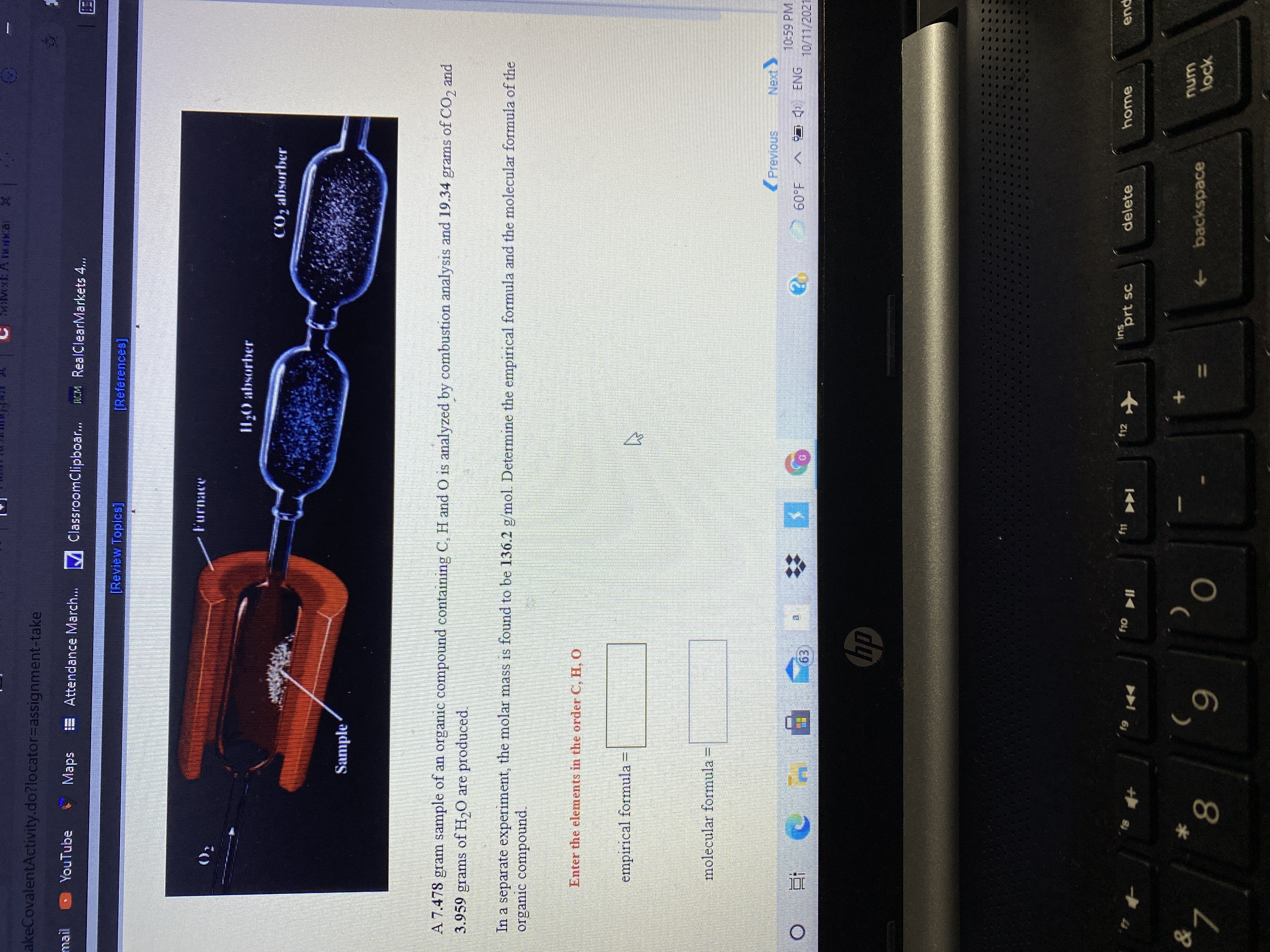 akeCovalentActivity.do?locator%3Dassignment-take
mail
YouTube
Maps
E Attendance March. M ClassroomClipboar..
MM RealClearMarkets 4...
[Review Topics]
[References]
I1,0 absorber
CO2 absorber
Sample
A 7.478 gram sample of an organic compound containing C, H and O is analyzed by combustion analysis and 19.34 grams of CO, and
3.959 grams of H,O are produced.
In a separate experiment, the molar mass is found to be 136.2 g/mol. Determine the empirical formula and the molecular formula of the
organic compound.
Enter the elements in the order C, H, O
empirical formula =
molecular formula =
(Previous
10:59 PM
A I ENG
1.09
10/11/2021
f12
ins
prt sc
delete
home
pua
61,
->
backspace
wnu
lock
8.
6.
