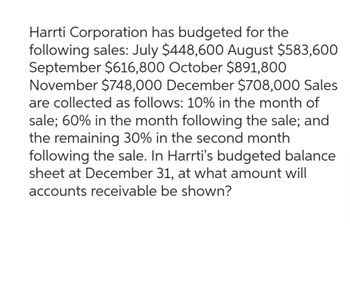 Harrti Corporation has budgeted for the
following sales: July $448,600 August $583,600
September $616,800 October $891,800
November $748,000 December $708,000 Sales
are collected as follows: 10% in the month of
sale; 60% in the month following the sale; and
the remaining 30% in the second month
following the sale. In Harrti's budgeted balance
sheet at December 31, at what amount will
accounts receivable be shown?