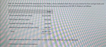 Jobs, Inc. has recently started the manufacture of Tri-Robo, a three-wheeled robot that can scan a home for fires and gas leaks and
then transmit this information to a smartphone. The cost structure to manufacture 20,700 Tri-Robos is as follows.
Direct materials ($49 per robot)
Direct labor ($42 per robot)
Variable overhead ($5 per robot)
Allocated fixed overhead ($29 per robot)
Total
Cost
$1,014,300
869,400
103,500
600,300
$2,587,500
Jobs is approached by Tienh Inc., which offers to make Tri-Robo for $115 per unit or $2,380,500.
Following are independent assumptions.