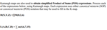 Karnaugh maps are also used to obtain simplified Product of Sums (POS) expressions. Process each
of the expressions below, using Karnaugh maps. Each expression uses either canonical minterm (SOP)
or canonical maxterm (POS) notation that may be used to fill in the K-map.
H(X,Y,Z) =[]M(0,2,6)
L(A,B,C,D) = Σ m(4,6,7,15)