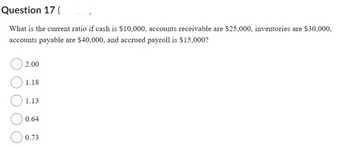 Question 17 (
What is the current ratio if cash is $10,000, accounts receivable are $25,000, inventories are $30,000,
accounts payable are $40,000, and accrued payroll is $15,000?
2.00
1.18
1.13
0.64
0.73