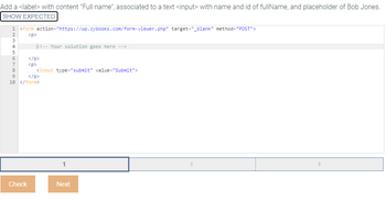 Add a <label> with content "Full name", associated to a text <input> with name and id of fullName, and placeholder of Bob Jones.
SHOW EXPECTED
1 <form action="https://wp.zybooks.com/form-viewer.php" target="_blank" method="POST">
<p>
ANMA6769
2
3
4
5
8
k!-- Your solution goes here -->
<input type="submit" value="Submit">
</p>
10 </form>
Check
</p>
<p>
Next
2
3