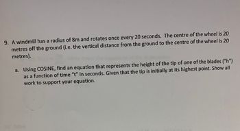 9. A windmill has a radius of 8m and rotates once every 20 seconds. The centre of the wheel is 20
metres off the ground (i.e. the vertical distance from the ground to the centre of the wheel is 20
metres).
a. Using COSINE, find an equation that represents the height of the tip of one of the blades ("h")
as a function of time "t" in seconds. Given that the tip is initially at its highest point. Show all
work to support your equation.