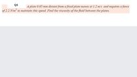 Q4
A plate 0.05 mm distant from a fixed plate moves at 1.2 m/s ad requires a force
of 2.2 N/m to maintain this speed. Find the viscosity of the fluid between the plates.
