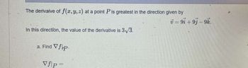 The derivaive of f(x, y, z) at a point P is greatest in the direction given by
In this direction, the value of the derivative is 3√//3.
a. Find Vfp.
Vf\p=
v=9i+97-9k.