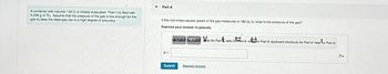 A container with volume 1.64 L is initially evacuated. Then it is filled with
0.246 g of N₂. Assume that the pressure of the gas low enough for the
gas to obey the ideal-gas law to a high degree of accuracy.
▼
Part A
If the root-mean-square speed of the gas molecules is 182 m/s, what is the pressure of the gas?
Express your answer in pascals.
of Park Pardo for Part redo foart A refor Part A keyboard shortcuts for Part A help for Part A
p=
Submit
Request Answer
Pa