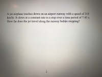 A jet airplane touches down on an airport runway with a speed of 213
km/hr. It slows at a constant rate to a stop over a time period of 7.43 s.
How far does the jet travel along the runway before stopping?
