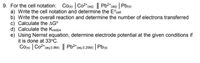 9. For the cell notation: Co(s) | Co2*(aq) || Pb2*(aq) | Pb(s)
a) Write the cell notation and determine the E°cell
b) Write the overall reaction and determine the number of electrons transferred
c) Calculate the AG°
d) Calculate the Kredox
e) Using Nernst equation, determine electrode potential at the given conditions if
it is done at 33°C.
Co(s) | Co2*(aq.0.8M) || Pb2*(aq.0.25M) | Pb(s)
