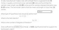 A rods manufacturer makes rods with a length that is supposed to be 11 inches. A quality control technician sampled 23 rods and found that the sample mean length was 11.08 inches and the sample standard deviation was 0.13 inches. The technician claims that the mean rod length is more than 11 inches.

**Dropdown Menu:**
- Hypothesis Test Type: [Select]

**Questions:**

1. What type of hypothesis test should be performed?
   - [Input box: Ex: 0.123]

2. What is the test statistic?
   - [Input box: Ex: 20]

3. What is the number of degrees of freedom?
   - [Input box: Ex: 20]

4. Does sufficient evidence exist at the α = 0.01 significance level to support the technician's claim?
   - [Dropdown menu: Select]