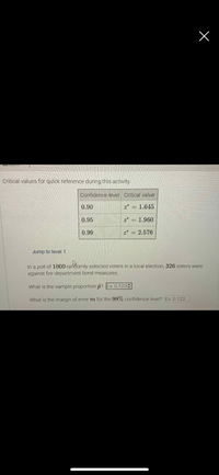 **Critical Values for Quick Reference During This Activity**

| Confidence Level | Critical Value |
|------------------|----------------|
| 0.90             | \( z^* = 1.645 \) |
| 0.95             | \( z^* = 1.960 \) |
| 0.99             | \( z^* = 2.576 \) |

**Poll Analysis:**

In a poll of 1,000 randomly selected voters in a local election, 326 voters were against fire department bond measures.

- **Question 1:** What is the sample proportion \( \hat{p} \)? *(Example: 0.123)*

- **Question 2:** What is the margin of error \( m \) for the 99% confidence level? *(Example: 0.123)*

These details can be used to calculate confidence intervals and assess the reliability of the polling results.