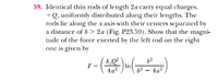 59. Identical thin rods of length 2a carry equal charges,
+Q, uniformly distributed along their lengths. The
rods lie along the x axis with thcir centers separated by
a distance of b> 2a (Fig. P23.59). Show that the magni-
tude of the force exerted by the left rod on the right
one is given by
In
62 - 4a?
F
