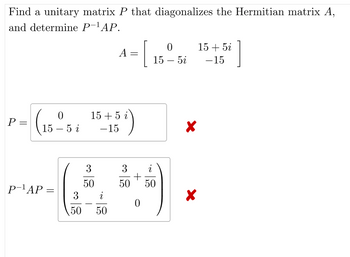 Find a unitary matrix P that diagonalizes the Hermitian matrix A,
and determine P-¹AP.
P=
=
(15-5
P-¹AP =
i
3
50
0
5i
A = [15²5i 15-+5²]
15+5 i
-15
3
i
50 50
158)
3 i
+
50
50
0
X
X