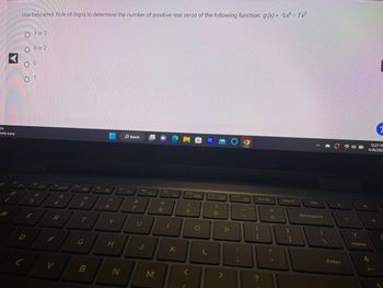 4°F
Mostly sunny
O
2
W
Use Descartes' Rule of Signs to determine the number of positive real zeros of the following function. g(x) = -5x6 - 7x²
F20
0 0
O 1
D
C
لن
ܠܢܙ
1 or 3
E
0 or 2
F3
# M
F4
R
F
V
SA
F5
%
5
T
G
B
F6
☆
6
Y
H
F7
N
Search
&
7
F8
U
M
B
F9
* 00
8
K
F10
9
O
G
L
F11
O
S
>
P
O
F12
TP
Prt Sc
{
?
+
||
Insert
}
1
A
Del
Backspace
I
Enter
7
GAMLY
Home
7
12:27 PE
4/26/202.