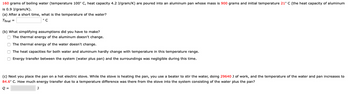 160 grams of boiling water (temperature 100° C, heat capacity 4.2 J/gram/K) are poured into an aluminum pan whose mass is 900 grams and initial temperature 21° C (the heat capacity of aluminum
is 0.9 J/gram/K).
(a) After a short time, what is the temperature of the water?
Tfinal =
(b) What simplifying assumptions did you have to make?
The thermal energy of the aluminum doesn't change.
The thermal energy of the water doesn't change.
The heat capacities for both water and aluminum hardly change with temperature in this temperature range.
Energy transfer between the system (water plus pan) and the surroundings was negligible during this time.
(c) Next you place the pan on a hot electric stove. While the stove is heating the pan, you use a beater to stir the water, doing 29640 J of work, and the temperature of the water and pan increases to
84.6° C. How much energy transfer due to a temperature difference was there from the stove into the system consisting of the water plus the pan?
Q =
J