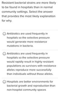 Resistant bacterial strains are more likely
to be found in hospitals than in normal
community settings. Select the answer
that provides the most likely explanation
for why.
Antibiotics are used frequently in
hospitals so the selective pressure
would generate more resistance
mutations in bacteria.
Antibiotics are used frequently in
hospitals so the selective pressure
would rapidly result in highly resistant
populations as survivors with resistance
alleles reproduce more successfully
than individuals without those alleles.
O Hospitals are better environments for
bacterial growth and reproduction than
non-hospital community spaces
