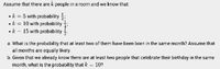 Assume that there are k people in a room and we know that:
• A: = 5 with probability :
• k = 10 with probability
• k - 15 with probability
a. What is the probability that at least two of them have been born in the same month? Assume that
all months are equally likely.
b. Given that we already know there are at least two people that celebrate their birthday in the same
month, what is the probability that A = 10?
