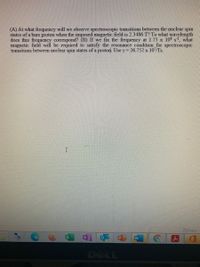 (A) At what frequency will we observe spectroscopic transitions between the nuclear spin
states of a bare proton when the imposed magnetic field is 2.3486 T? To what wavelength
does this frequency correspond? (B) If we fix the frequency at 1.75 x 108 s what
magnetic field will be required to satisfy the resonance condition for spectroscopic
transitions between nuclear spin states of a proton. Use y= 26.752 x 10/Ts.
D Focus
DELL

