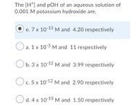 The [H*] and pOH of an aqueous solution of
0.001 M potassium hydroxide are,
e. 7 x 10-13 M and 4.20 respectively
е.
O a. 1 x 10-3 M and 11 respectively
b. 3 x 10-12 M and 3.99 respectively
c. 5 x 10-12 M and 2.90 respectively
С.
O d. 4 x 10-10 M and 1.50 respectively
