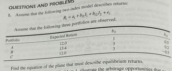 QUESTIONS AND PROBLEMS
1. Assume that the following two-index model describes returns:
R=a+b+b212 +e;
Assume that the following three portfolios are observed.
Portfolio
ABC
Expected Return
12.0
13.4
12.0
bil
b₁₂
0.5
1
0.2
3
-0.5
3
Find the equation of the plane that must describe equilibrium returns.
111 illustrate the arbitrage opportunities that