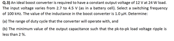 **Q.3)** An ideal boost converter is required to have a constant output voltage of 12 V at a 24 W load. The input voltage varies from 2.7 to 4.5 V (as in a battery cell). Select a switching frequency of 100 kHz. The value of the inductance in the boost converter is 1.0 μH. Determine:

(a) The range of duty cycle that the converter will operate with, and

(b) The minimum value of the output capacitance such that the pk-to-pk load voltage ripple is less than 2%.