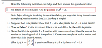 Read the following definition carefully, and then answer the questions below.
i We define an n x n matrix A to be passive if A? = A.
Note: before diving in to solving the questions below, you may wish to try to create some
examples of passive mat rices (say 2 × 2 to keep it simple).
21 Suppose that A is passive. Show that I – A is also passive but A – I is not passive.
22 True or False:' if A is m × n and B is n x m and AB = Im, then BA is passive.
23 Show that if A is a passive 2 x 2 matrix with non-zero entries, then the sum of the
entries on the diagonal of A is equal to 1. Create an example of such a matrix and
show that it is indeed passive.
(That is, if A :
Ja b
is passive and has a, b, c, d # 0, then a+d = 1.)
2.
