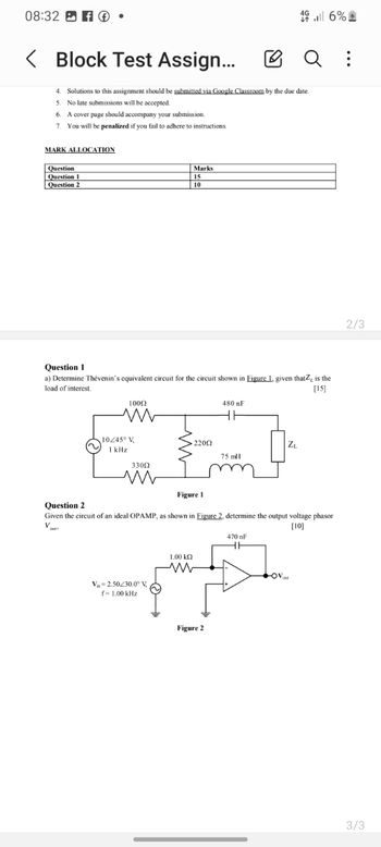08:32 ☑
< Block Test Assign...
16%
Q :
4. Solutions to this assignment should be submitted via Google Classroom by the due date.
5. No late submissions will be accepted.
6. A cover page should accompany your submission.
7. You will be penalized if you fail to adhere to instructions.
MARK ALLOCATION
Question
Question 1
Question 2
Marks
15
10
Question 1
a) Determine Thévenin's equivalent circuit for the circuit shown in Figure 1. given that, is the
load of interest.
1000
480 F
[15]
Question 2
10/45° V
1 kHz
33002
ли
22002
Figure 1
ZL
75 mH
Given the circuit of an ideal OPAMP, as shown in Figure 2, determine the output voltage phasor
V
[10]
V 2.50/30.0° V
f=1.00 kHz
1.00 ΚΩ
Figure 2
470 nF
OV
2/3
3/3