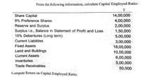 From the following information, calculate Capital Employed Ratio:
$
14,00,000
4,00,000
Share Capital
9% Preference Shares
Reserve and Surplus
2,00,000
Surplus i.e., Balance in Statement of Profit and.Loss
10% Debentures (Long term)
1,50,000
5,00,000
Current Liabilities
3,00,000
Fixed Assets
18,00,000
Land and Buildings
10,00,000
Current Assets
6,00,000
Inventories
5,00,000
50,000
Trade Receivables
Compute Return on Capital Employed Ratio.
