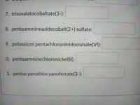7. trisoxalatocobaltate(3-):
8. pentaammineazidecobalt(2+) sulfate:
9. potassium pentachloronitridoosmate(VI):
0. pentaamminechloronickel(II):
1. pentacyanothiocyanoferrate(3-):
